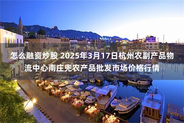 怎么融资炒股 2025年3月17日杭州农副产品物流中心南庄兜农产品批发市场价格行情